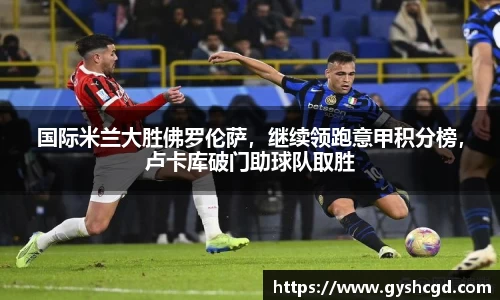 国际米兰大胜佛罗伦萨，继续领跑意甲积分榜，卢卡库破门助球队取胜